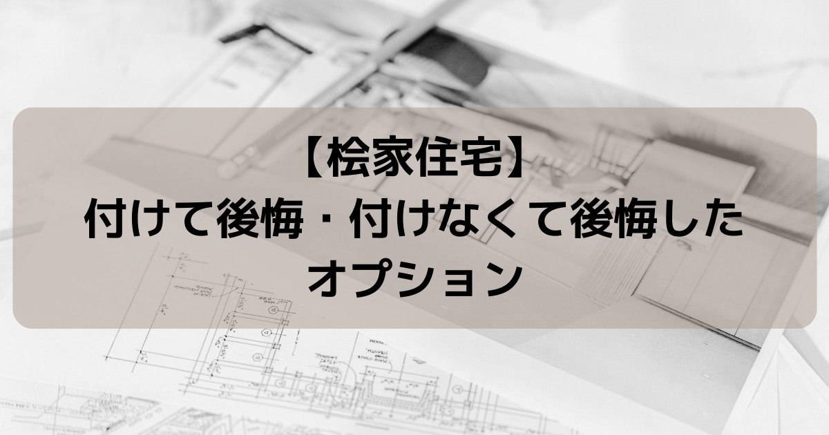 【桧家住宅】注文住宅で付けて後悔・付けなくて後悔したオプションを解説